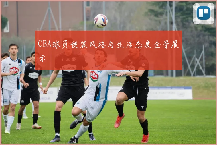 CBA球员便装风格与生活态度全景展示