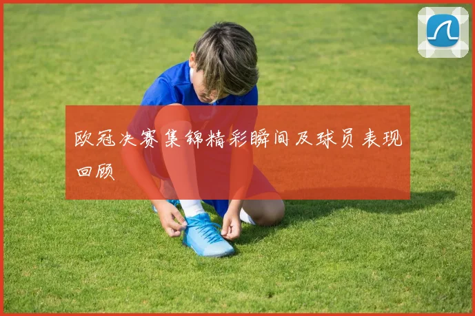 欧冠决赛集锦精彩瞬间及球员表现回顾
