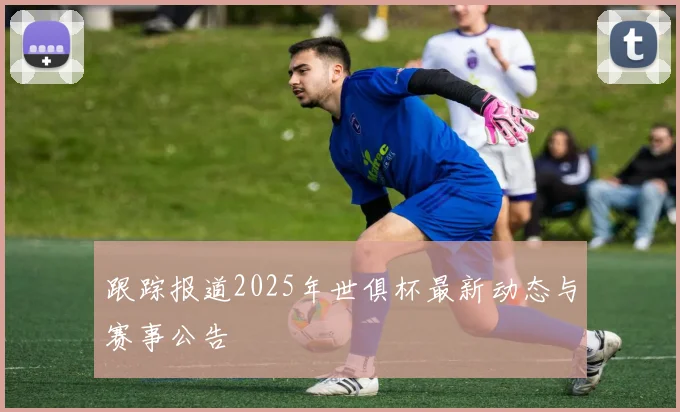 跟踪报道2025年世俱杯最新动态与赛事公告