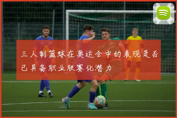 三人制篮球在奥运会中的表现是否已具备职业联赛化潜力