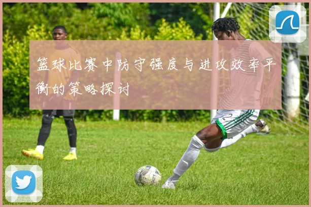 篮球比赛中防守强度与进攻效率平衡的策略探讨