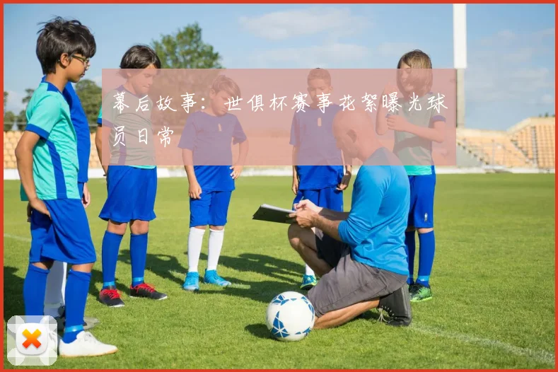 幕后故事：世俱杯赛事花絮曝光球员日常