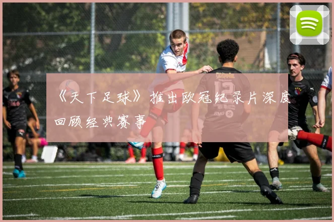 《天下足球》推出欧冠纪录片深度回顾经典赛事